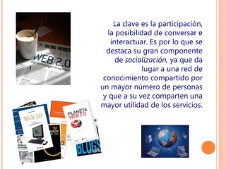 La clave es la participación,
la posibilidad de conversar e
interactuar. Es por lo que se
destaca su gran componente
de socialización, ya que da
lugar a una red de
conocimiento compartido por
un mayor número de personas
y que a su vez comparten una
mayor utilidad de los servicios.

 