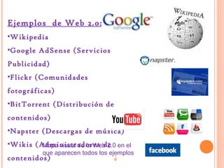 Ejemplos de Web 2.0:
•Wikipedia
•Google AdSense (Servicios
Publicidad)
•Flickr (Comunidades
fotográficas)
•BitTorrent (Distribución de
contenidos)
•Napster (Descargas de música)
•Wikis (Administradores de en el
Mapa visual de la Web 2.0

que aparecen todos los ejemplos

contenidos)

 