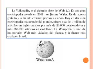 La Wikipedia, es el ejemplo clave de Web 2.0. Es una gran
enciclopedia creada en 2001 por Jimmy Wales. Es de acceso
gratuito y se ha ido creando por los usuarios. Hoy en día es la
enciclopedia más grande del mundo, ofrece más de 1 millón de
artículos en inglés creados por más de 20.000 colaboradores y
más 280.000 artículos en castellano. La Wikipedia es uno de
los portales Web más visitados del planeta y la fuente más
citada en la red.

 