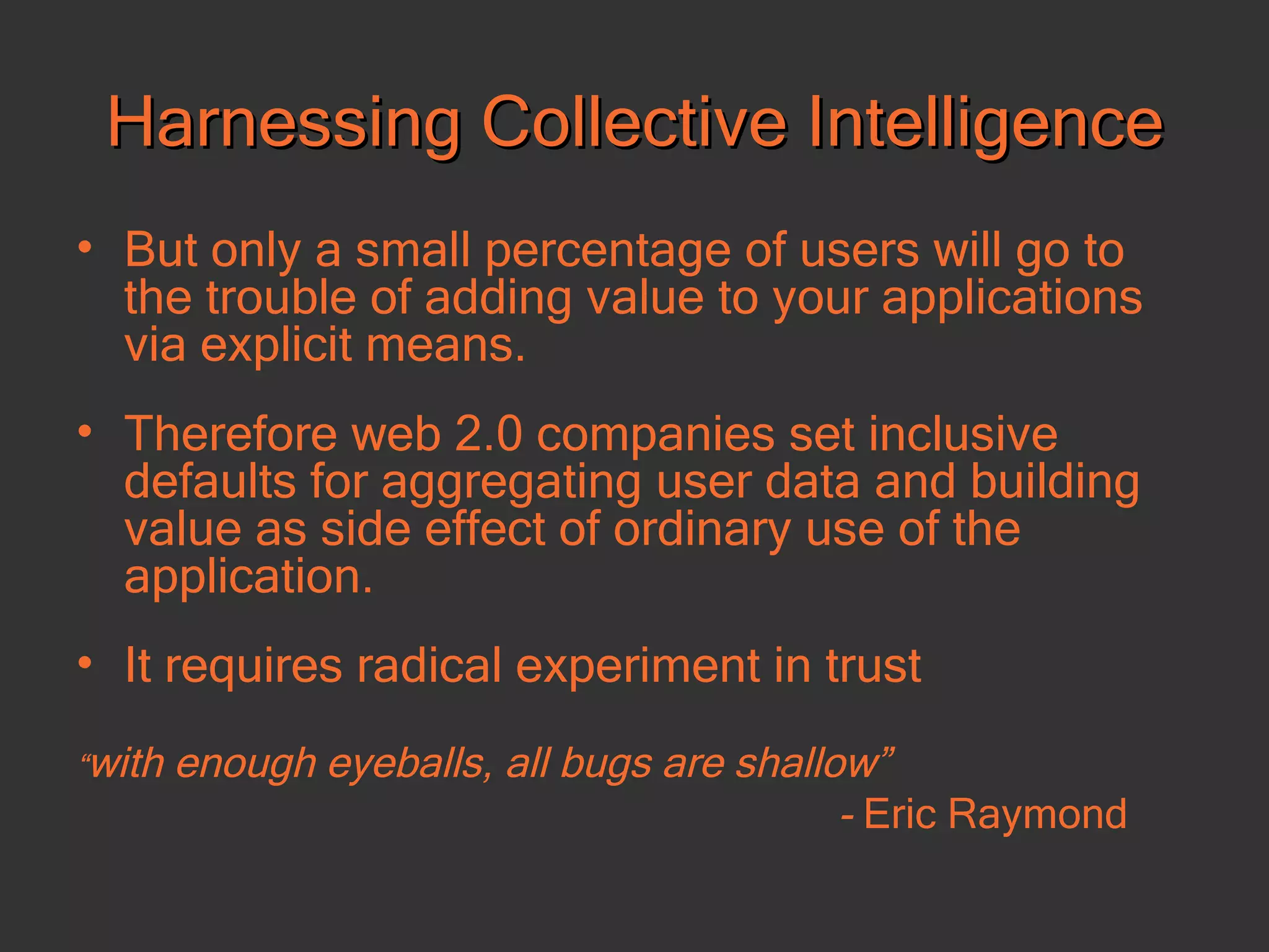 Harnessing Collective Intelligence But only a small percentage of users will go to the trouble of adding value to your applications via explicit means. Therefore web 2.0 companies set inclusive defaults for aggregating user data and building value as side effect of ordinary use of the application.  It requires radical experiment in trust “ with enough eyeballs, all bugs are shallow”  -  Eric Raymond 