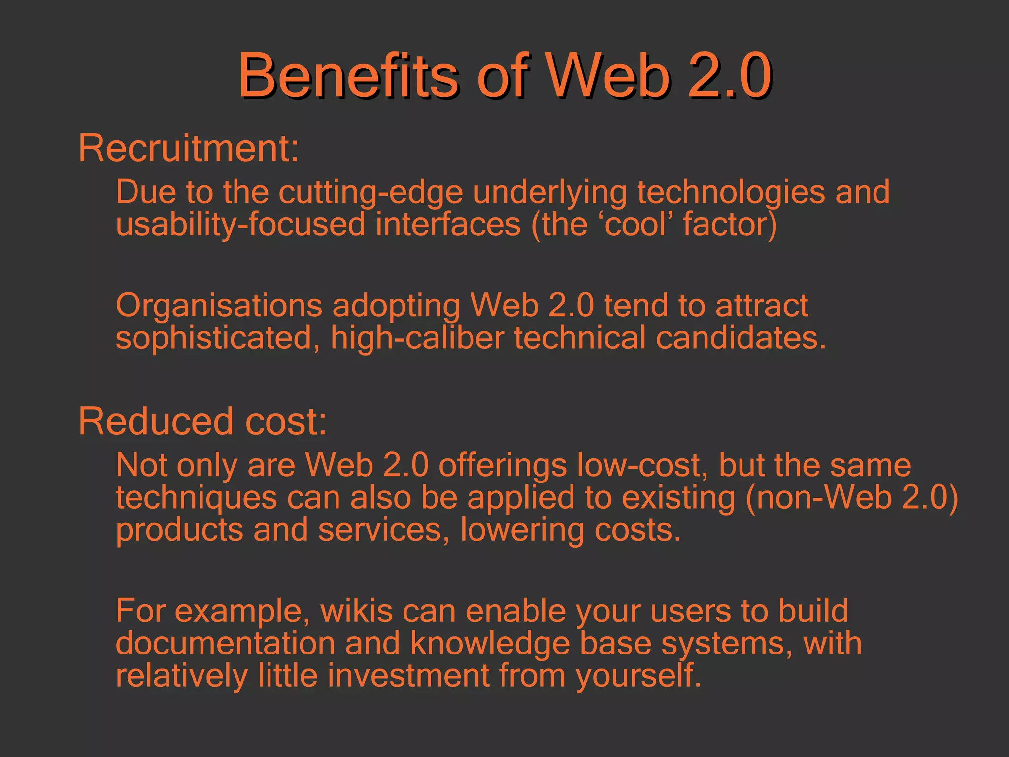 Benefits of Web 2.0 Recruitment: Due to the cutting-edge underlying technologies and usability-focused interfaces (the ‘cool’ factor) Organisations adopting Web 2.0 tend to attract sophisticated, high-caliber technical candidates.  Reduced cost:   Not only are Web 2.0 offerings low-cost, but the same techniques can also be applied to existing (non-Web 2.0) products and services, lowering costs. For example, wikis can enable your users to build documentation and knowledge base systems, with relatively little investment from yourself.  