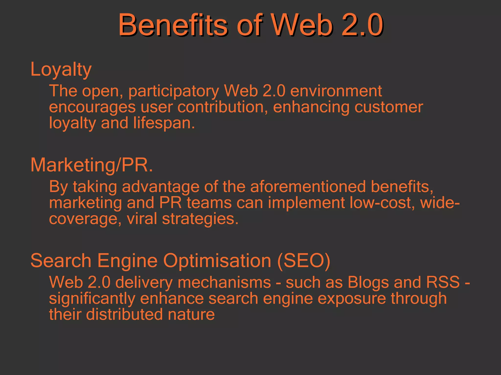 Loyalty The open, participatory Web 2.0 environment encourages user contribution, enhancing customer loyalty and lifespan.  Marketing/PR.  By taking advantage of the aforementioned benefits, marketing and PR teams can implement low-cost, wide-coverage, viral strategies.  Search Engine Optimisation (SEO) Web 2.0 delivery mechanisms - such as Blogs and RSS - significantly enhance search engine exposure through their distributed nature Benefits of Web 2.0 