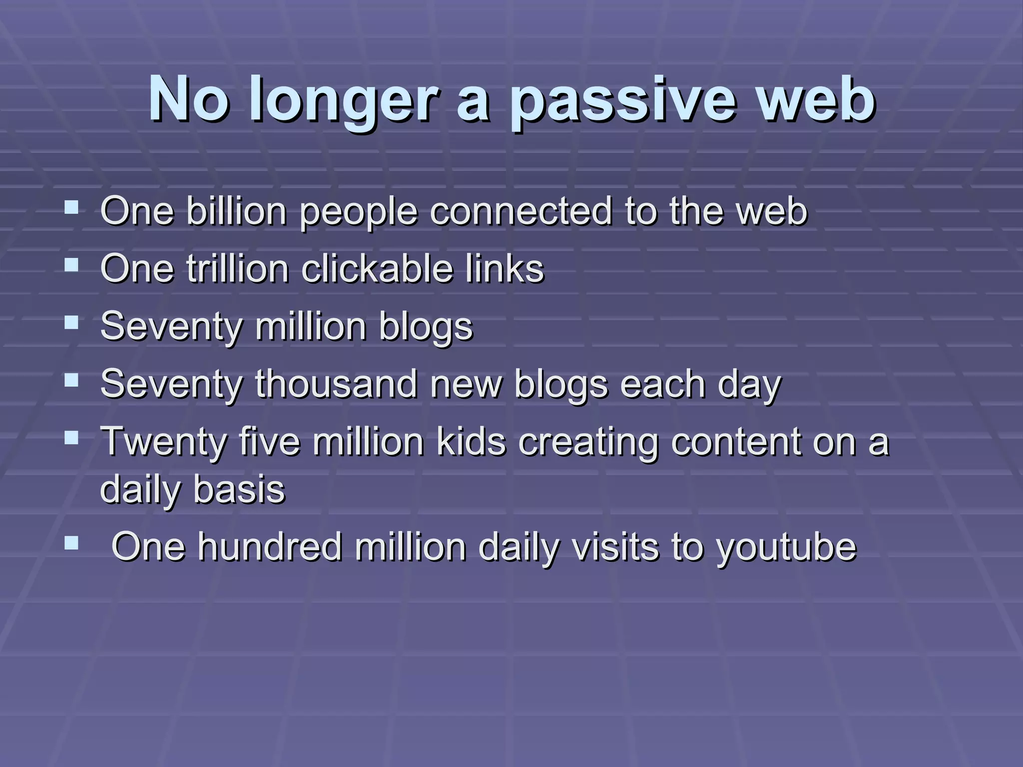 No longer a passive web One billion people connected to the web One trillion clickable links Seventy million blogs Seventy thousand new blogs each day Twenty five million kids creating content on a daily basis One hundred million daily visits to youtube 