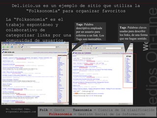 Web2.0
Dr. Cristóbal Cobo.
e-rgonomic.blogspot.com
Del.icio.us es un ejemplo de sitio que utiliza la
“Folksonomía” para organizar favoritos
Tags: Palabra
descriptiva empleada
por un usuario para
referirse a un link. Los
Tags son rastreables.
Tags: Palabras claves
usadas para describir
los links, de una forma
que me hagan sentido.
La “Folksonomía” es el
trabajo espontáneo y
colaborativo de
categorizar links por una
comunuidad de usuarios.
Del.icio.us es un ejemplo…
Folk = Gente Taxonomía = Ciencia de la clasificación
Folksonomía = Gestión Social de la Información
 