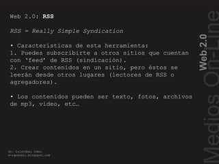 Web2.0
Dr. Cristóbal Cobo.
e-rgonomic.blogspot.com
RSSCaracterísticas…
Web 2.0: RSS
RSS = Really Simple Syndication
• Características de esta herramienta:
1. Puedes subscribirte a otros sitios que cuentan
con ‘feed’ de RSS (sindicación).
2. Crear contenidos en un sitio, pero éstos se
leerán desde otros lugares (lectores de RSS o
agregadores).
• Los contenidos pueden ser texto, fotos, archivos
de mp3, video, etc…
 