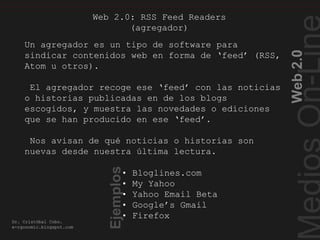 Web2.0
Dr. Cristóbal Cobo.
e-rgonomic.blogspot.com
RSSFeedReaders
Un agregador es un tipo de software para
sindicar contenidos web en forma de ‘feed’ (RSS,
Atom u otros).
El agregador recoge ese ‘feed’ con las noticias
o historias publicadas en de los blogs
escogidos, y muestra las novedades o ediciones
que se han producido en ese ‘feed’.
Nos avisan de qué noticias o historias son
nuevas desde nuestra última lectura.
• Bloglines.com
• My Yahoo
• Yahoo Email Beta
• Google’s Gmail
• Firefox
Web 2.0: RSS Feed Readers
(agregador)
Ejemplos
 