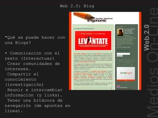 Web2.0
Web 2.0: Blog
•Qué se puede hacer con
una Blogs?
• Comunicación con el
resto (Interactuar)
Crear comunidades de
intereses.
Compartir el
conocimiento
(investigación)
Reunir e intercambiar
información (y links).
Tener una bitácora de
navegación (de apuntes en
línea).
Blog II
 