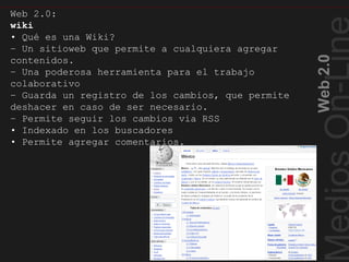 Web2.0
Wiki ¿Qué es?
Web 2.0:
wiki
• Qué es una Wiki?
– Un sitioweb que permite a cualquiera agregar
contenidos.
– Una poderosa herramienta para el trabajo
colaborativo
– Guarda un registro de los cambios, que permite
deshacer en caso de ser necesario.
– Permite seguir los cambios via RSS
• Indexado en los buscadores
• Permite agregar comentarios.
 