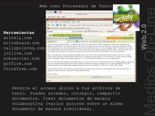 Web2.0
Web como Procesador de Texto
Web como Procesador de Texto
Permite el acceso ubicuo a tus archivos de
texto. Puedes acceder, corregir, compartir
documentos. Crear documentos de manera
colaborativa (varios autores sobre un mismo
documento de manera simultánea).
Herramientas
writely.com
writeboard.com
rallypointhq.com
jotlive.com
zohowriter.com
goffice.com
thinkfree.com
 