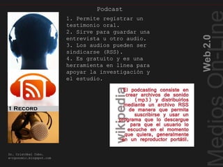 Web2.0
Dr. Cristóbal Cobo.
e-rgonomic.blogspot.com
Podcast
Podcasting
1. Permite registrar un
testimonio oral.
2. Sirve para guardar una
entrevista u otro audio.
3. Los audios pueden ser
sindicarse (RSS).
4. Es gratuito y es una
herramienta en línea para
apoyar la investigación y
el estudio.
 