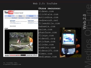 Web2.0
Dr. Cristóbal Cobo.
e-rgonomic.blogspot.com
Web 2.0: YouTube
Otros recopiladores devideo
videws.com
clicktale.com
motionbox.com
redswoosh.net
filemobile.com
babamix.com
maiom.com
phanfare.com
flixya.com
videodl.org
stickam.com
ulinkx.com
numbler.com
videosift.com
vimeo.com
mediamax.com
Otros recursos:
 
