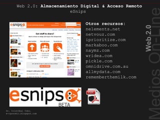 Web2.0
Dr. Cristóbal Cobo.
e-rgonomic.blogspot.com
Web 2.0: Almacenamiento Digital & Acceso Remoto
eSnips
Almacenamiento Digital
Otros recursos:
nelements.net
netvouz.com
iprioritize.com
markaboo.com
naymz.com
wridea.com
pickle.com
omnidrive.com.au
allmydata.com
rememberthemilk.com
 