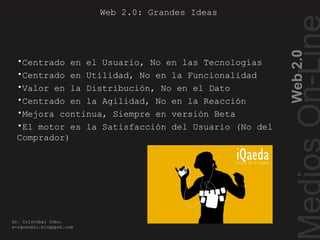 Cualidades Web2.0
Web2.0
Dr. Cristóbal Cobo.
e-rgonomic.blogspot.com
Web 2.0: Grandes Ideas
•Centrado en el Usuario, No en las Tecnologías
•Centrado en Utilidad, No en la Funcionalidad
•Valor en la Distribución, No en el Dato
•Centrado en la Agilidad, No en la Reacción
•Mejora continua, Siempre en versión Beta
•El motor es la Satisfacción del Usuario (No del
Comprador)
 