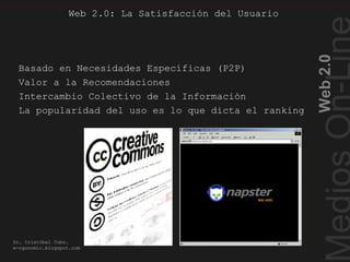 Web 2.0: La Satisfacción del Usuario
Web2.0
Dr. Cristóbal Cobo.
e-rgonomic.blogspot.com
Web 2.0: La Satisfacción del Usuario
Basado en Necesidades Específicas (P2P)
Valor a la Recomendaciones
Intercambio Colectivo de la Información
La popularidad del uso es lo que dicta el ranking
 