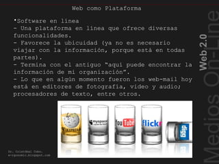 Webcomo Plataforma
Web2.0
Dr. Cristóbal Cobo.
e-rgonomic.blogspot.com
•Software en línea
- Una plataforma en línea que ofrece diversas
funcionalidades.
- Favorece la ubicuidad (ya no es necesario
viajar con la información, porque está en todas
partes).
- Termina con el antiguo “aquí puede encontrar la
información de mi organización”.
- Lo que en algún momento fueron los web-mail hoy
está en editores de fotografía, video y audio;
procesadores de texto, entre otros.
Web como Plataforma
 