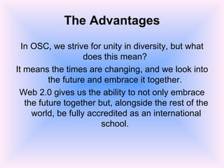 The Advantages In OSC, we strive for unity in diversity, but what does this mean?  It means the times are changing, and we look into the future and embrace it together.  Web 2.0 gives us the ability to not only embrace the future together but, alongside the rest of the world, be fully accredited as an international school.  