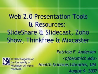 Web 2.0 Presentation Tools & Resources:  SlideShare & Slidecast, Zoho Show, Thinkfree & Mixcaster Patricia F. Anderson  <pfa@umich.edu> Health Sciences Libraries, UM  August 9, 2007 © 2007 Regents of the University of Michigan. All rights reserved. 