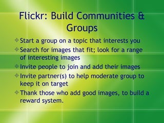 Flickr: Build Communities & Groups Start a group on a topic that interests you Search for images that fit; look for a range of interesting images Invite people to join and add their images Invite partner(s) to help moderate group to keep it on target Thank those who add good images, to build a reward system. 