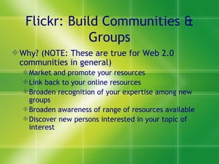 Flickr: Build Communities & Groups Why? (NOTE: These are true for Web 2.0 communities in general) Market and promote your resources Link back to your online resources Broaden recognition of your expertise among new groups Broaden awareness of range of resources available Discover new persons interested in your topic of interest 