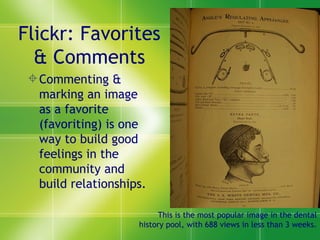Flickr: Favorites & Comments Commenting & marking an image as a favorite (favoriting) is one way to build good feelings in the community and build relationships. This is the most popular image in the dental history pool, with 688 views in less than 3 weeks. 