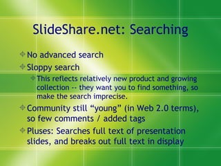 SlideShare.net: Searching No advanced search Sloppy search  This reflects relatively new product and growing collection -- they want you to find something, so make the search imprecise. Community still “young” (in Web 2.0 terms), so few comments / added tags Pluses: Searches full text of presentation slides, and breaks out full text in display 