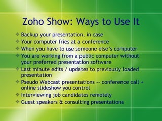 Zoho Show: Ways to Use It Backup your presentation, in case  Your computer fries at a conference When you have to use someone else’s computer You are working from a public computer without your preferred presentation software Last minute edits / updates to previously loaded presentation Pseudo Webcast presentations -- conference call + online slideshow you control Interviewing job candidates remotely Guest speakers & consulting presentations 