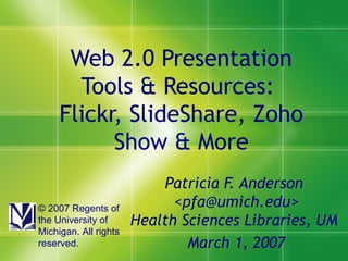 Web 2.0 Presentation Tools & Resources:  Flickr, SlideShare, Zoho Show & More Patricia F. Anderson  <pfa@umich.edu> Health Sciences Libraries, UM  March 1, 2007 © 2007 Regents of the University of Michigan. All rights reserved. 