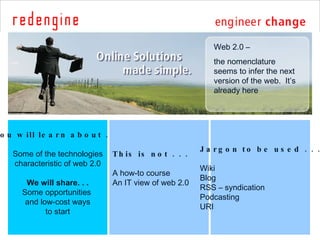 You will learn about . . . Some of the technologies characteristic of web 2.0 We will share. . . Some opportunities  and low-cost ways to start This is not . . . A how-to course An IT view of web 2.0 Jargon to be used . . . Wiki Blog RSS – syndication Podcasting URI Web 2.0 –  the nomenclature seems to infer the next version of the web.  It’s already here 