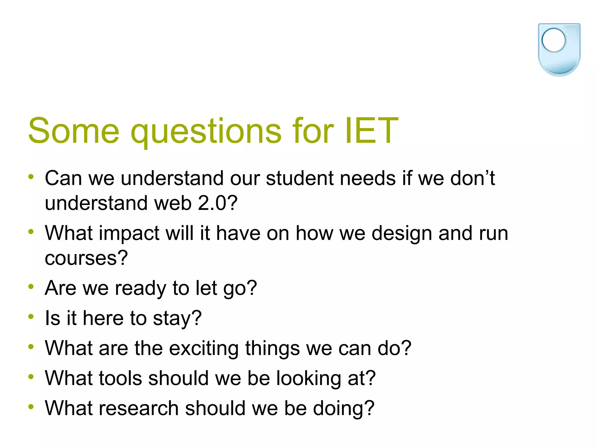 Some questions for IET Can we understand our student needs if we don’t understand web 2.0? What impact will it have on how we design and run courses? Are we ready to let go? Is it here to stay? What are the exciting things we can do? What tools should we be looking at? What research should we be doing? 