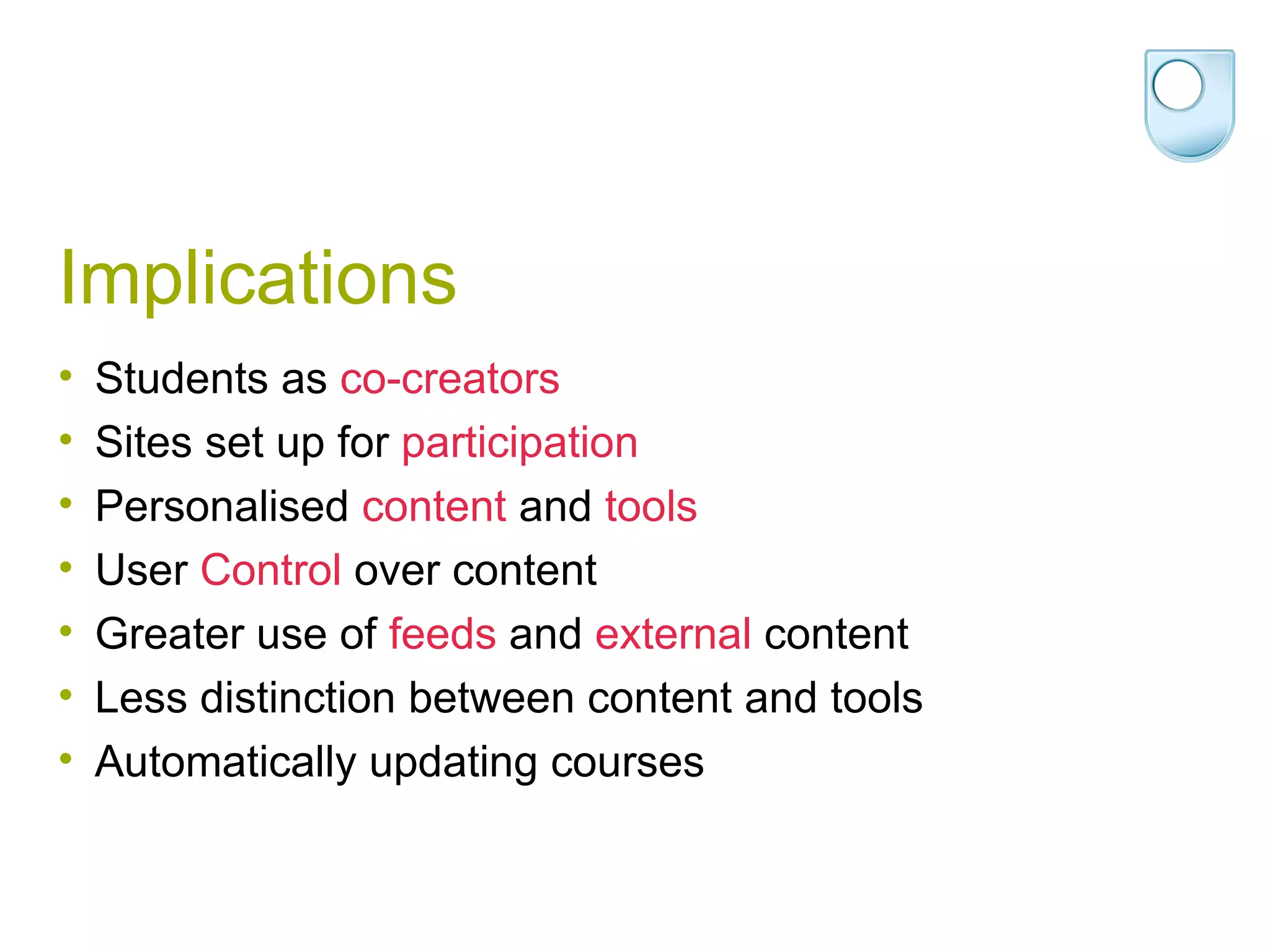 Implications Students as  co-creators Sites set up for  participation Personalised  content  and  tools User  Control  over content Greater use of  feeds  and  external  content Less distinction between content and tools Automatically updating courses 
