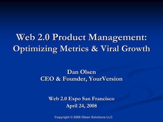 Web 2.0 Product Management:
Optimizing Metrics  Viral Growth

             Dan Olsen
      CEO  Founder, YourVersion


        Web 2.0 Expo San Francisco
               April 24, 2008
          Copyright © 2008 Olsen Solutions LLC
 