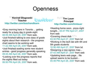 Openness Konrad Glogowski Teacher http:// twitter.com/teachandlearn   Gray morning here in Toronto ... getting ready for a busy day in grade eight  08:09 AM April 26, 2007  from web.  Just finished talking to one class of grade eights about their research - the progress chart seems to be working well  11:22 AM April 26, 2007  from web.  Just finished reading some new student entries - good progress generally speaking  09:45 AM April 26, 2007  from web.      Looking over the progress reports that the eights filled out today  06:50 PM April 26, 2007  from web.   Tim Lauer Principal http:// twitter.com/timlauer   Open Source Software Open APIs Firefox Apache MySQL Open Editing Heading home soon.. pizza night tonight...  05:47 PM April 27, 2007  from web Covering chess club  03:30 PM April 27, 2007  from txt    Working in the tech lab with 4th and 5th grade students  10:56 AM April 27, 2007  from txt Designing a new egress map...  07:43 AM April 27, 2007  from web   Updating lewis web page... file upload seems to be busted...  05:48 PM April 26, 2007  from web  