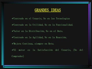 GRANDES IDEAS Centrado en el Usuario, No en las Tecnologías Centrado en la Utilidad, No en la Funcionalidad. Valor en la Distribución, No en el Dato. Centrado en la Agilidad, No en la Reacción. Mejora Continua, siempre en Beta. El motor es la Satisfacción del Usuario, (No del Comprador) 