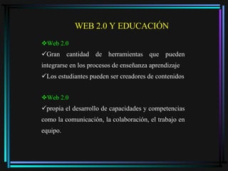 Web 2.0 Gran cantidad de herramientas que pueden integrarse en los procesos de enseñanza aprendizaje Los estudiantes pueden ser creadores de contenidos Web 2.0 propia el desarrollo de capacidades y competencias como la comunicación, la colaboración, el trabajo en equipo. WEB 2.0 Y EDUCACIÓN  