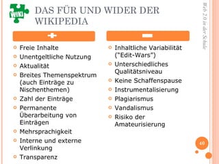 DAS FÜR UND WIDER DER WIKIPEDIA  Freie Inhalte Unentgeltliche Nutzung Aktualität Breites Themenspektrum (auch Einträge zu Nischenthemen) Zahl der Einträge Permanente Überarbeitung von Einträgen Mehrsprachigkeit Interne und externe Verlinkung Transparenz Inhaltliche Variabilität (“Edit-Wars”) Unterschiedliches Qualitätsniveau Keine Schaffenspause Instrumentalisierung Plagiarismus  Vandalismus  Risiko der Amateurisierung 