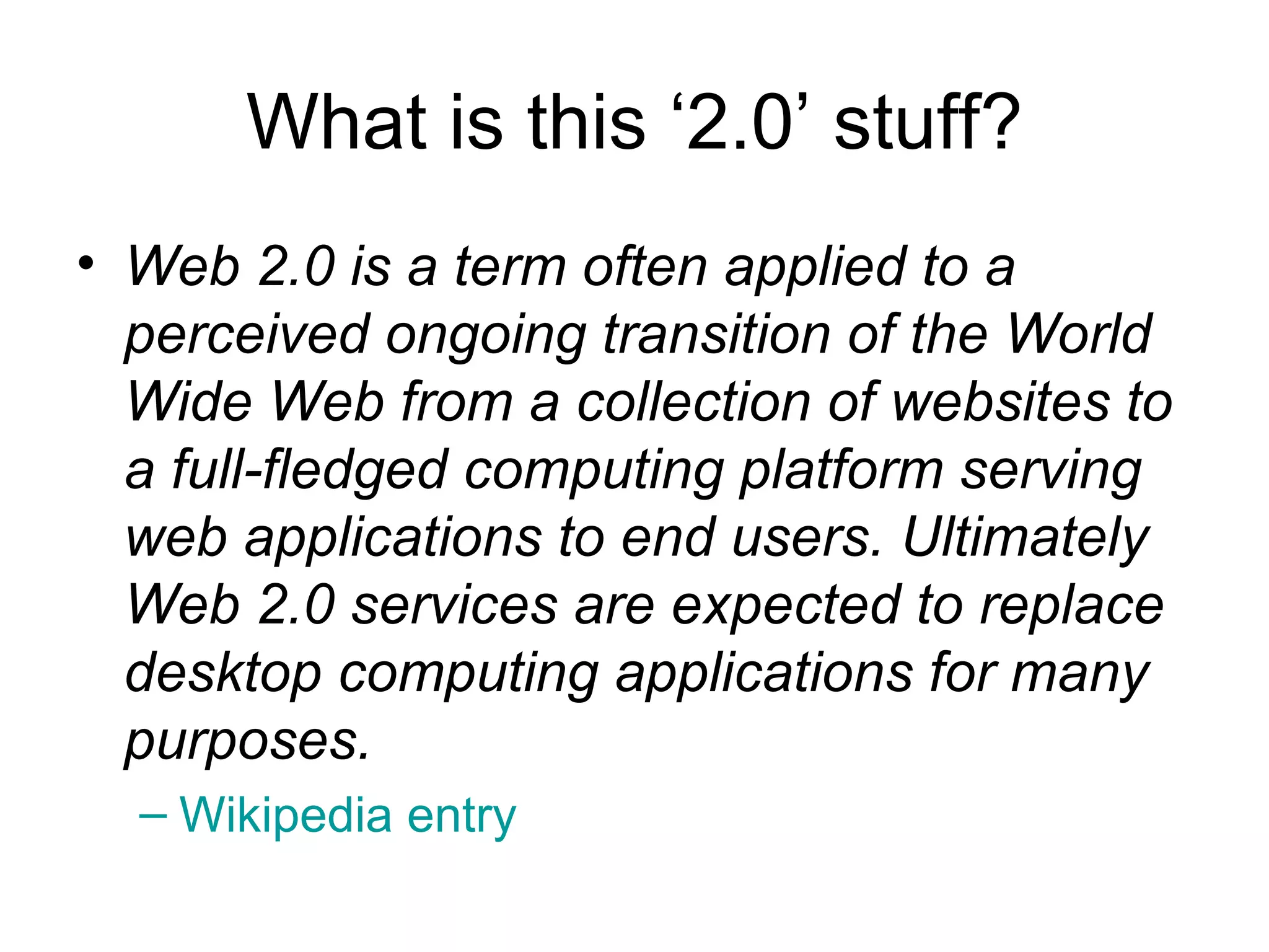 What is this ‘2.0’ stuff? Web 2.0 is a term often applied to a perceived ongoing transition of the World Wide Web from a collection of websites to a full-fledged computing platform serving web applications to end users. Ultimately Web 2.0 services are expected to replace desktop computing applications for many purposes.   Wikipedia  entry 