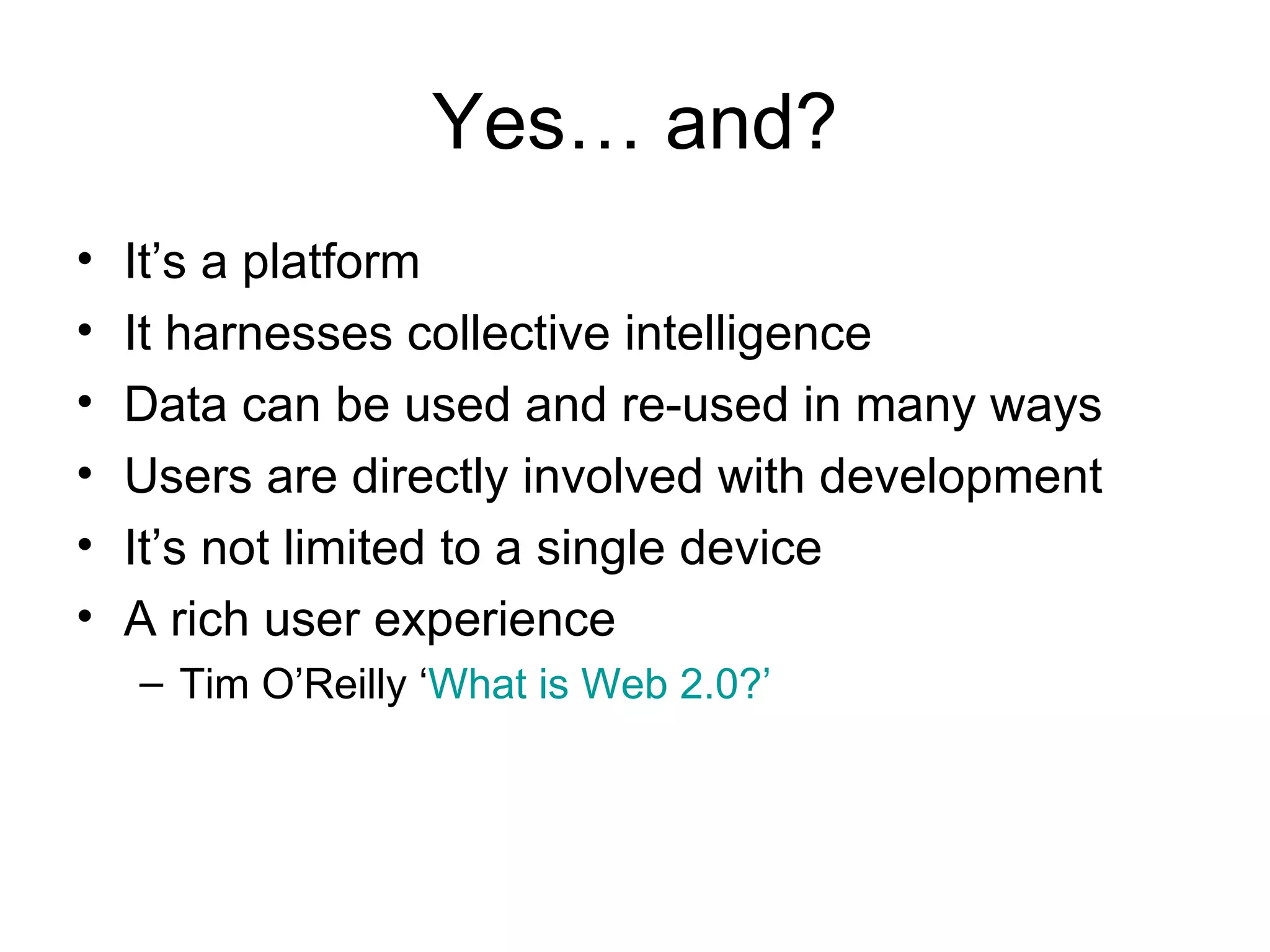 Yes… and? It’s a platform  It harnesses collective intelligence Data can be used and re-used in many ways Users are directly involved with development It’s not limited to a single device A rich user experience Tim O’Reilly ‘ What is Web 2.0?’ 
