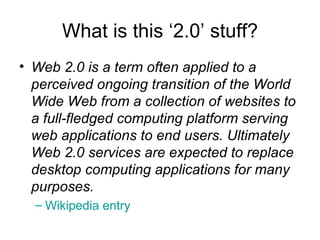 What is this ‘2.0’ stuff? Web 2.0 is a term often applied to a perceived ongoing transition of the World Wide Web from a collection of websites to a full-fledged computing platform serving web applications to end users. Ultimately Web 2.0 services are expected to replace desktop computing applications for many purposes.   Wikipedia  entry 