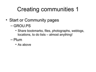 Creating communities 1 Start or Community pages GROU.PS Share bookmarks, files, photographs, weblogs, locations, to do lists – almost anything! Plum As above 
