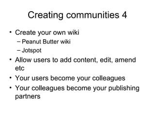Creating communities 4 Create your own wiki Peanut Butter wiki Jotspot Allow users to add content, edit, amend etc Your users become your colleagues Your colleagues become your publishing partners 