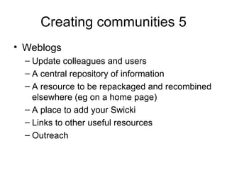 Creating communities 5 Weblogs Update colleagues and users A central repository of information A resource to be repackaged and recombined elsewhere (eg on a home page) A place to add your Swicki Links to other useful resources Outreach 
