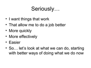 Seriously… I want things that work That allow me to do a job better More quickly More effectively Easier So… let’s look at what we can do, starting with better ways of doing what we do now 