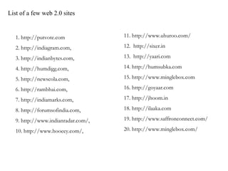 List of a few web 2.0 sites  11. http://www.uhuroo.com/ 12.  http://sixer.in 13.  http://yaari.com 14. http://humsubka.com 15. http://www.minglebox.com 16. http://goyaar.com 17. http://jhoom.in 18. http://ilaaka.com 19. http://www.saffronconnect.com/ 20. http://www.minglebox.com/ 1. http://putvote.com 2. http://indiagram.com,  3. http://indianbytes.com,  4. http://humdigg.com,  5. http://newscola.com,  6. http://rambhai.com,  7. http://indiamarks.com,  8. http://forumsofindia.com,  9. http://www.indianradar.com/,  10. http://www.hooeey.com/,  