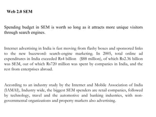 Web 2.0 SEM  Spending budget in SEM is worth so long as it attracts more unique visitors through search engines.  Internet advertising in India is fast moving from flashy boxes and sponsored links to the new buzzword: search-engine marketing. In 2005, total online ad expenditures in India exceeded Rs4 billion   ($88 million), of which Rs2.36 billion was SEM, out of which Rs720 million was spent by companies in India, and the rest from enterprises abroad.  According to an industry study by the Internet and Mobile Association of India (IAMAI), Industry wide, the biggest SEM spenders are retail companies, followed by technology, travel and the automotive and banking industries, with non-governmental organizations and property markets also advertising.  