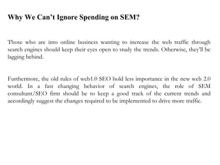 Why We Can’t Ignore Spending on SEM? Those who are into online business wanting to increase the web traffic through search engines should keep their eyes open to study the trends. Otherwise, they’ll be lagging behind.    Furthermore, the old rules of web1.0 SEO hold less importance in the new web 2.0 world. In a fast changing behavior of search engines, the role of SEM consultant/SEO firm should be to keep a good track of the current trends and accordingly suggest the changes required to be implemented to drive more traffic.  