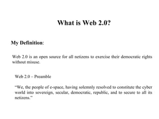 What is Web 2.0?  My Definition : Web 2.0 is an open source for all netizens to exercise their democratic rights without misuse.  Web 2.0 – Preamble    “ We, the people of e-space, having solemnly resolved to constitute the cyber world into sovereign, secular, democratic, republic, and to secure to all its netizens.” 