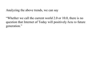 Analyzing the above trends, we can say “Whether we call the current world 2.0 or 10.0, there is no question that Internet of Today will positively  beta to  future generation.” 