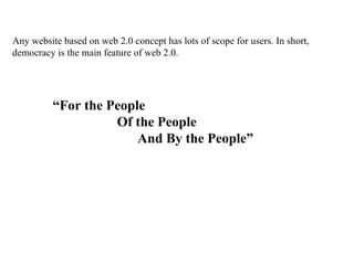 Any website based on web 2.0 concept has lots of scope for users. In short, democracy is the main feature of web 2.0.  “ For the People Of the People And By the People” 