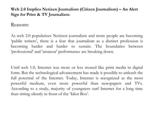 Web 2.0 Implies Netizen Journalism (Citizen Journalism) – An Alert Sign for Print & TV Journalism : Reasons: As web 2.0 popularizes Neitizen journalism and more people are becoming ‘public writers’, there is a fear that journalism as a distinct profession is becoming harder and harder to sustain. The boundaries between 'professional' and 'amateur' performance are breaking down. Until web 1.0, Internet was more or less treated like print media in digital form. But the technological advancement has made it possible to unleash the full potential of the Internet. Today, Internet is recognized as the most powerful medium, even more powerful than newspapers and TVs. According to a study, majority of youngsters surf Internet for a long time than sitting silently in front of the ‘Idiot Box’.   